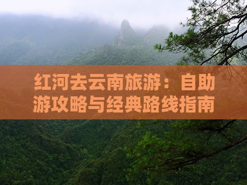 红河去云南旅游：自助游攻略与经典路线指南
