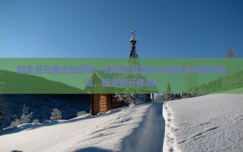 韶关至云南古城旅游，如何发掘地道小吃痛点与热词新词，提升旅行体验？