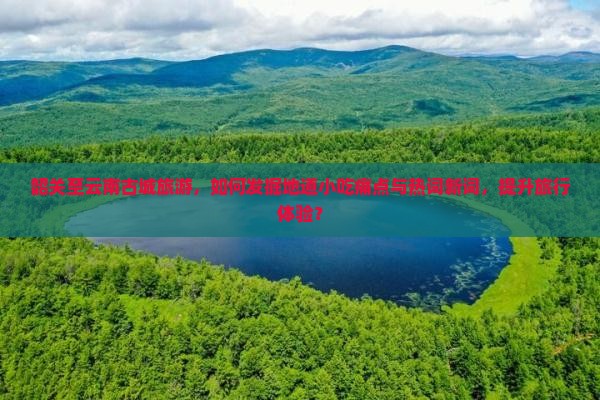 韶关至云南古城旅游，如何发掘地道小吃痛点与热词新词，提升旅行体验？