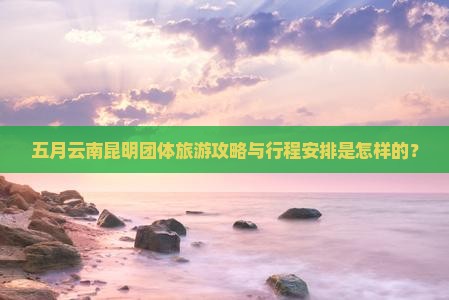 五月云南昆明团体旅游攻略与行程安排是怎样的？
