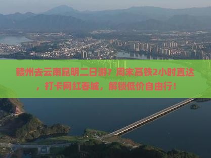 赣州去云南昆明二日游？周末高铁2小时直达，打卡网红春城，解锁低价自由行！