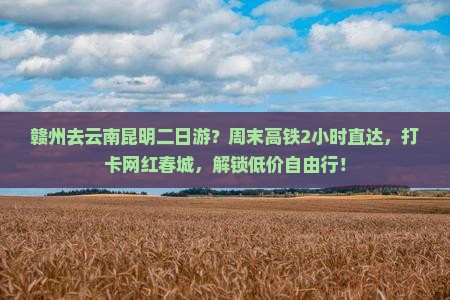 赣州去云南昆明二日游？周末高铁2小时直达，打卡网红春城，解锁低价自由行！
