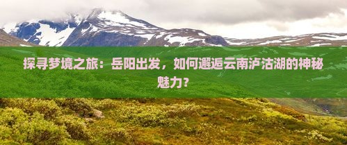 探寻梦境之旅：岳阳出发，如何邂逅云南泸沽湖的神秘魅力？