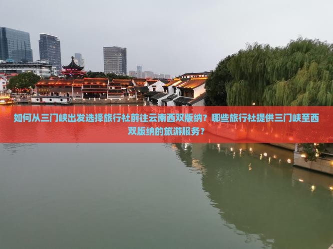 如何从三门峡出发选择旅行社前往云南西双版纳？哪些旅行社提供三门峡至西双版纳的旅游服务？