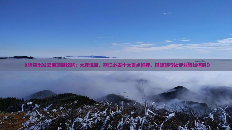 《洛阳出发云南旅游攻略：大理洱海、丽江必去十大景点推荐，国际旅行社专业路线信息》
