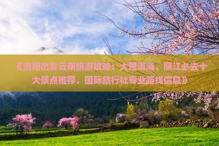 《洛阳出发云南旅游攻略：大理洱海、丽江必去十大景点推荐，国际旅行社专业路线信息》