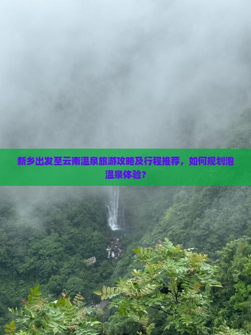 新乡出发至云南温泉旅游攻略及行程推荐，如何规划泡温泉体验？
