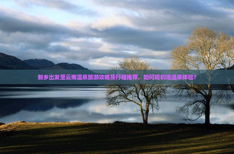 新乡出发至云南温泉旅游攻略及行程推荐，如何规划泡温泉体验？