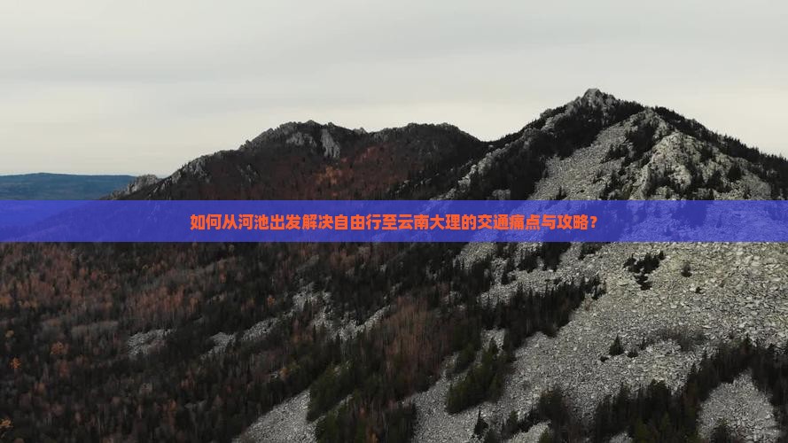 如何从河池出发解决自由行至云南大理的交通痛点与攻略？