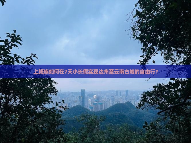 上班族如何在7天小长假实现达州至云南古城的自由行？