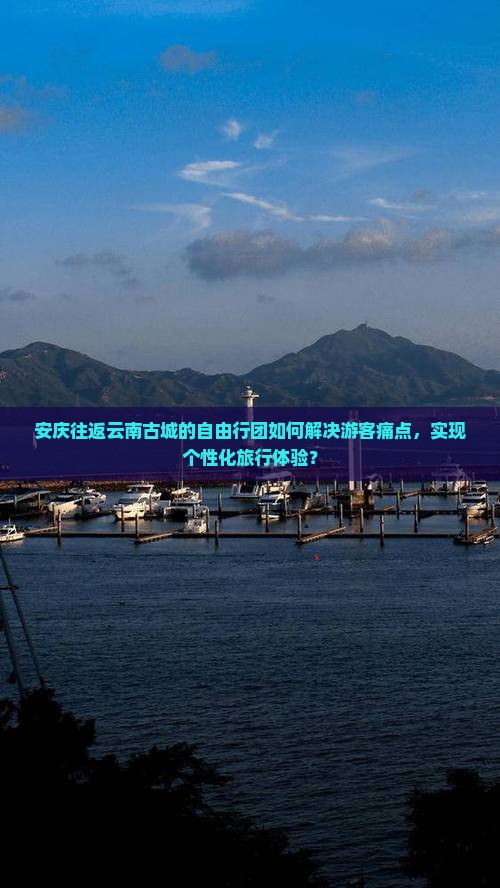安庆往返云南古城的自由行团如何解决游客痛点，实现个性化旅行体验？
