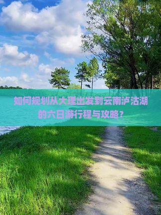 如何规划从大理出发到云南泸沽湖的六日游行程与攻略？