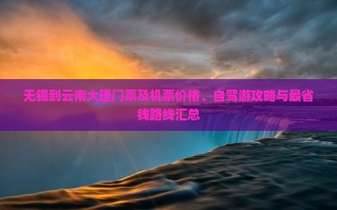 无锡到云南大理门票及机票价格、自驾游攻略与最省钱路线汇总