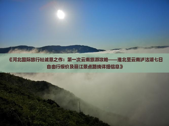 《河北国际旅行社诚意之作：第一次云南旅游攻略——淮北至云南泸沽湖七日自由行报价及丽江景点路线详细信息》