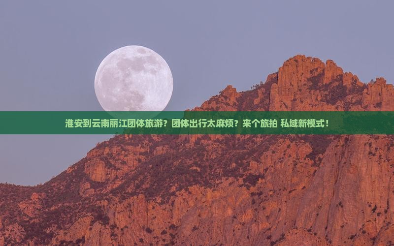 淮安到云南丽江团体旅游？团体出行太麻烦？来个旅拍+私域新模式！