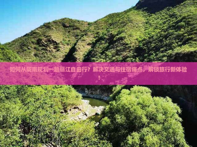 如何从陇南规划一趟丽江自由行？解决交通与住宿痛点，解锁旅行新体验！
