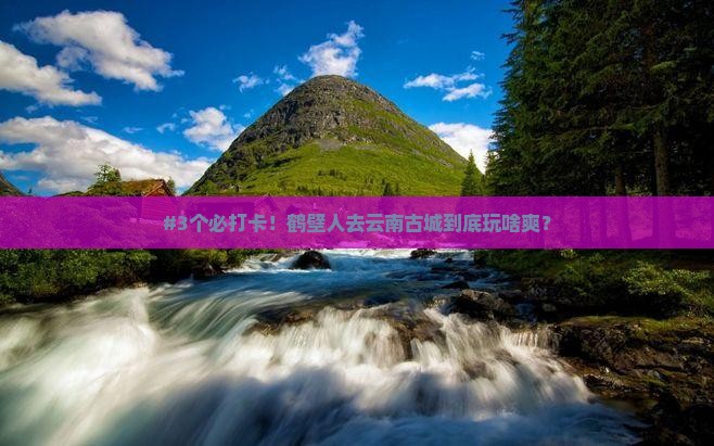 #3个必打卡！鹤壁人去云南古城到底玩啥爽？