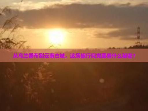 从乌兰察布到云南古城，这场旅行究竟藏着什么秘密？