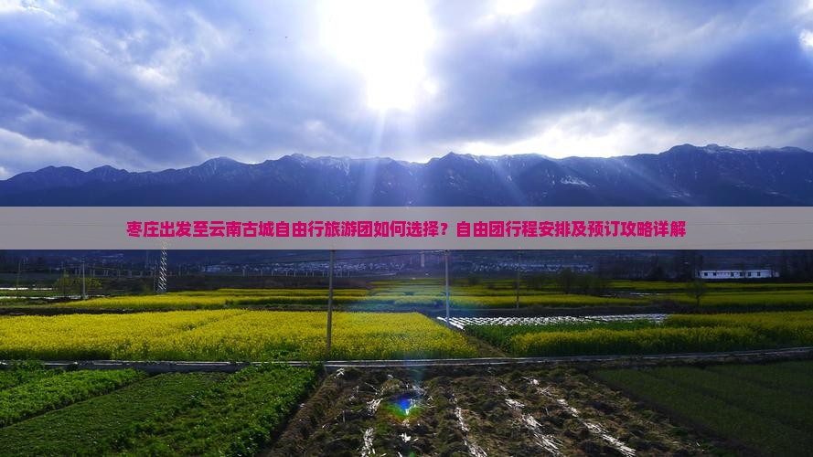 枣庄出发至云南古城自由行旅游团如何选择？自由团行程安排及预订攻略详解