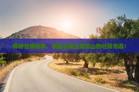 探秘甘南秘境，邂逅云南玉龙雪山的壮丽奇遇！