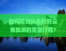如何规划从永新到云南旅游的完整行程？云南旅游必去的景点有哪些？永新出发至云南旅游的路线是怎样的？