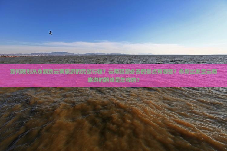 如何规划从永新到云南旅游的完整行程？云南旅游必去的景点有哪些？永新出发至云南旅游的路线是怎样的？