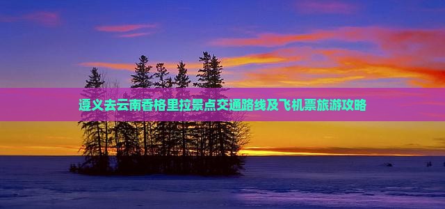 遵义去云南香格里拉景点交通路线及飞机票旅游攻略