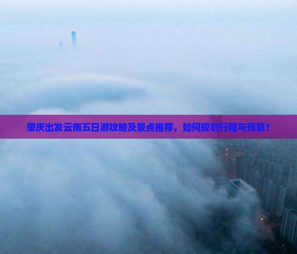 肇庆出发云南五日游攻略及景点推荐，如何规划行程与预算？
