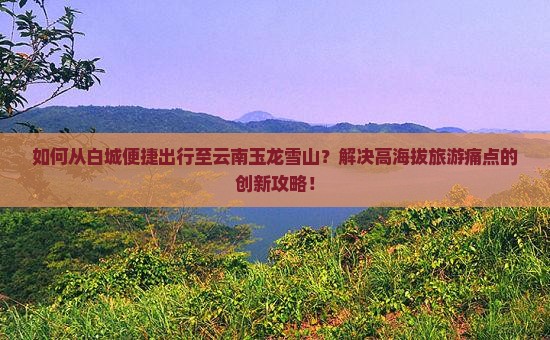 如何从白城便捷出行至云南玉龙雪山？解决高海拔旅游痛点的创新攻略！