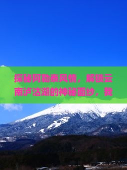 探秘阿勒泰风情，解锁云南泸沽湖的神秘面纱，我们的团队旅行会是怎样的奇幻之旅？