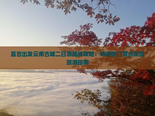 昌吉出发云南古城二日游路线攻略：畅游热门景点深度旅游指南