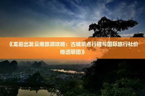 《龙岩出发云南旅游攻略：古城景点行程与国际旅行社价格透明团》