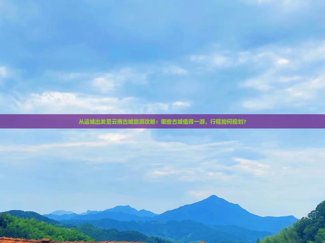 从运城出发至云南古城旅游攻略：哪些古城值得一游，行程如何规划？