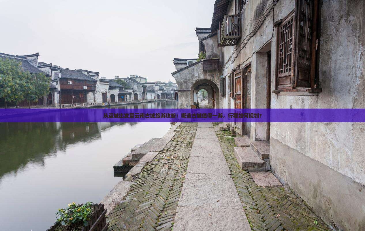 从运城出发至云南古城旅游攻略：哪些古城值得一游，行程如何规划？