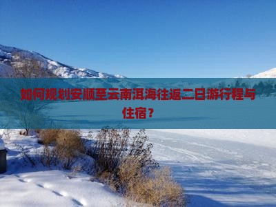 如何规划安顺至云南洱海往返二日游行程与住宿？