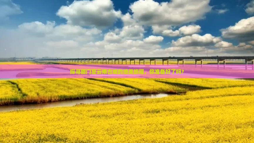 探寻厦门至云南古城的绝美旅程，你准备好了吗？