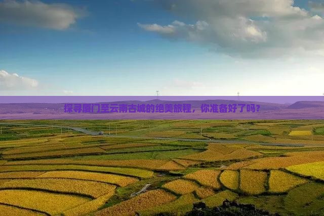 探寻厦门至云南古城的绝美旅程，你准备好了吗？