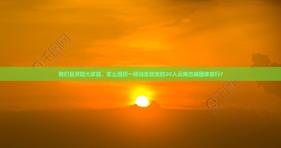 我们是资阳大家庭，怎么组织一场说走就走的20人云南古城团体旅行？