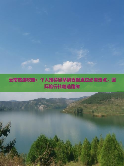 云南旅游攻略：个人推荐思茅到香格里拉必看景点，国际旅行社精选路线