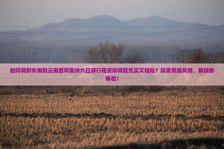 如何将黔东南到云南西双版纳六日游行程安排得既充实又轻松？探索民族风情，解锁新体验！