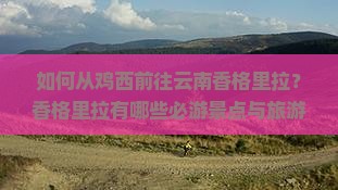 如何从鸡西前往云南香格里拉？香格里拉有哪些必游景点与旅游攻略？
