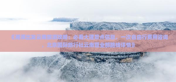 《湘潭出发云南旅游攻略：必看大理景点信息，一次自由行费用咨询，北京国际旅行社云南营业部路线详情》