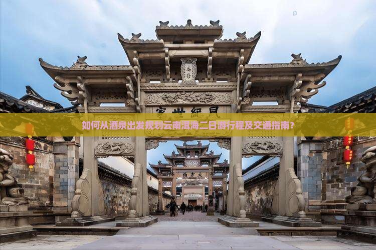 如何从酒泉出发规划云南洱海二日游行程及交通指南？