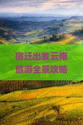 宿迁出发云南旅游全景攻略：热门景点行程安排与旅行社报价指南