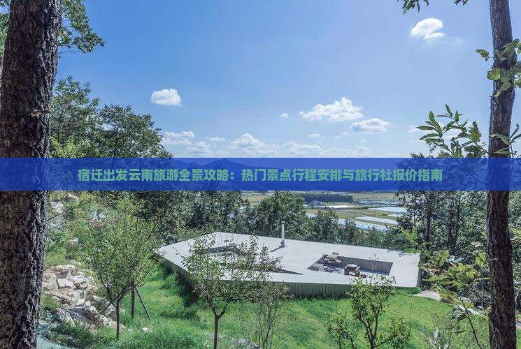 宿迁出发云南旅游全景攻略：热门景点行程安排与旅行社报价指南