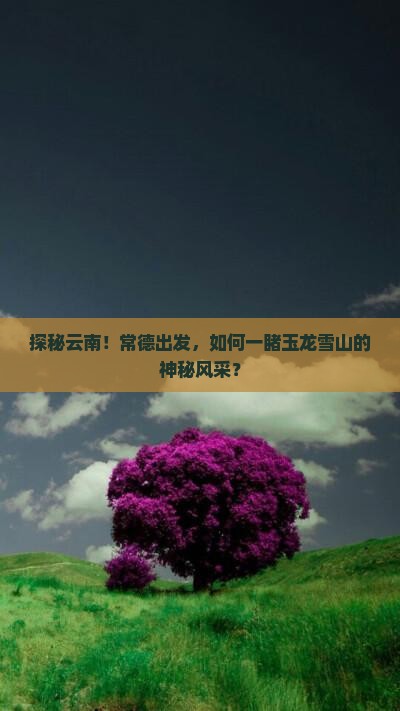 探秘云南！常德出发，如何一睹玉龙雪山的神秘风采？