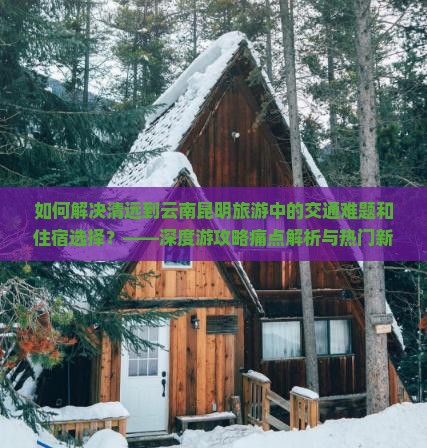 如何解决清远到云南昆明旅游中的交通难题和住宿选择？——深度游攻略痛点解析与热门新词指南