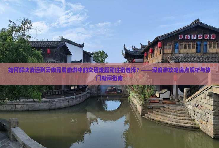 如何解决清远到云南昆明旅游中的交通难题和住宿选择？——深度游攻略痛点解析与热门新词指南