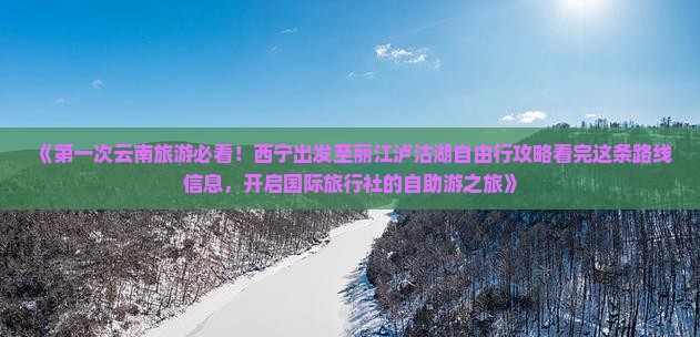 《第一次云南旅游必看！西宁出发至丽江泸沽湖自由行攻略看完这条路线信息，开启国际旅行社的自助游之旅》