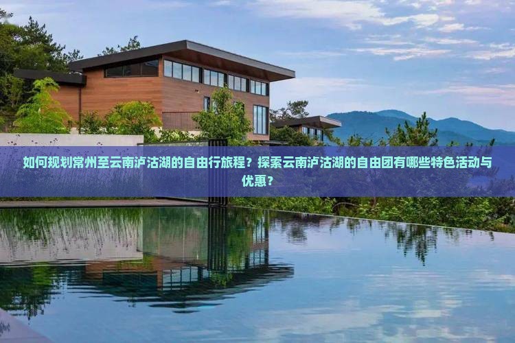 如何规划常州至云南泸沽湖的自由行旅程？探索云南泸沽湖的自由团有哪些特色活动与优惠？